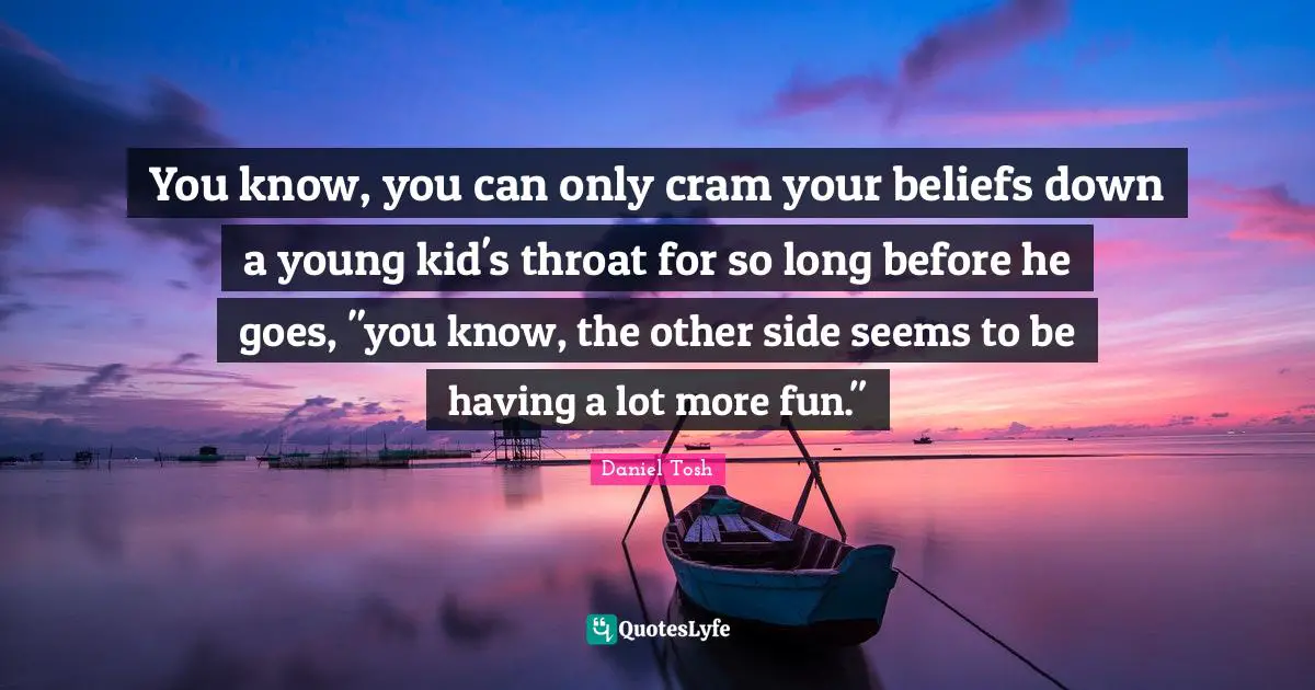 You know, you can only cram your beliefs down a young kid's throat for so long before he goes, "you know, the other side seems to be having a lot more fun."
