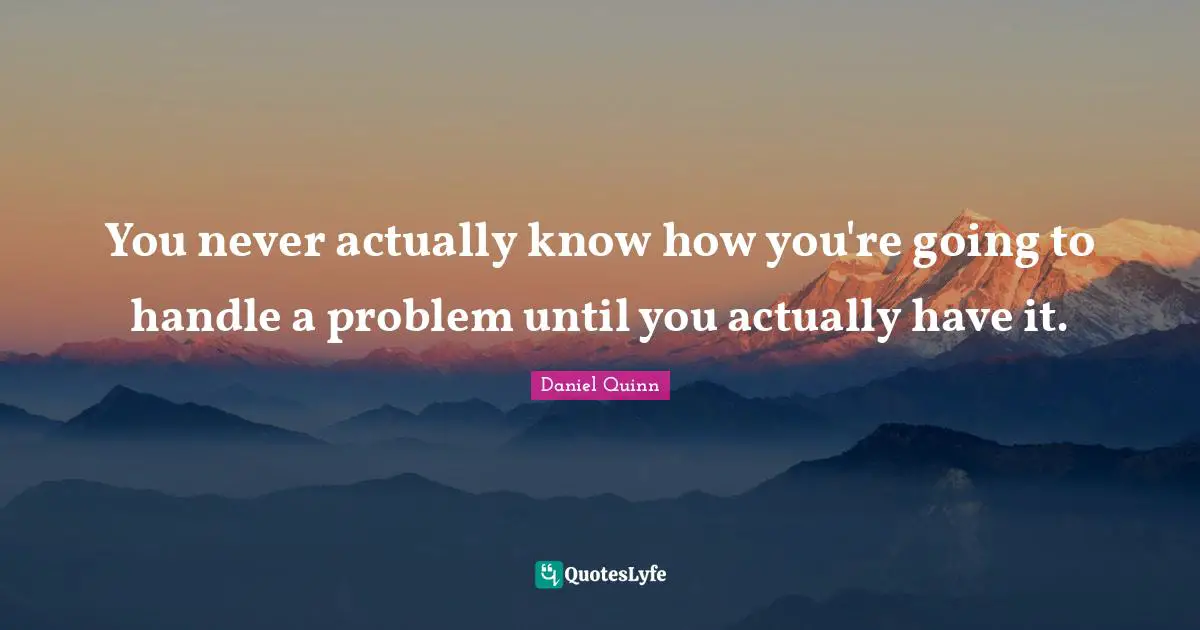 You never actually know how you're going to handle a problem until you actually have it.