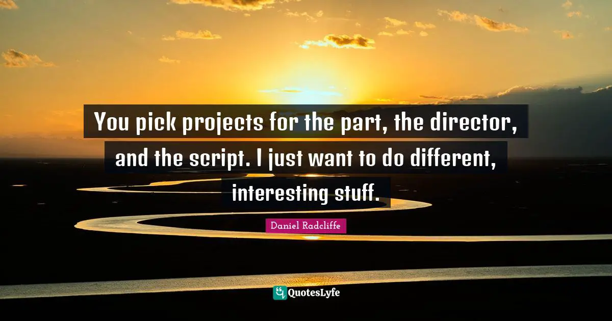 You pick projects for the part, the director, and the script. I just want to do different, interesting stuff.