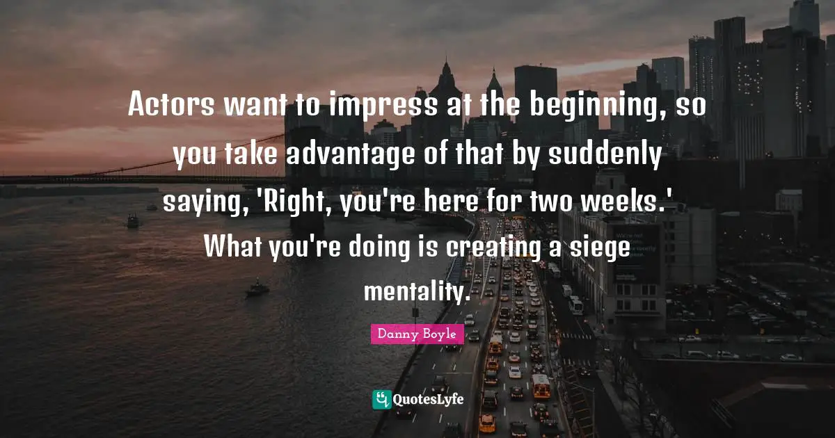 Danny Boyle Quotes: "Actors want to impress at the beginning, so you take advantage of that by suddenly saying, 'Right, you're here for two weeks.' What you're doing is creating a siege mentality."