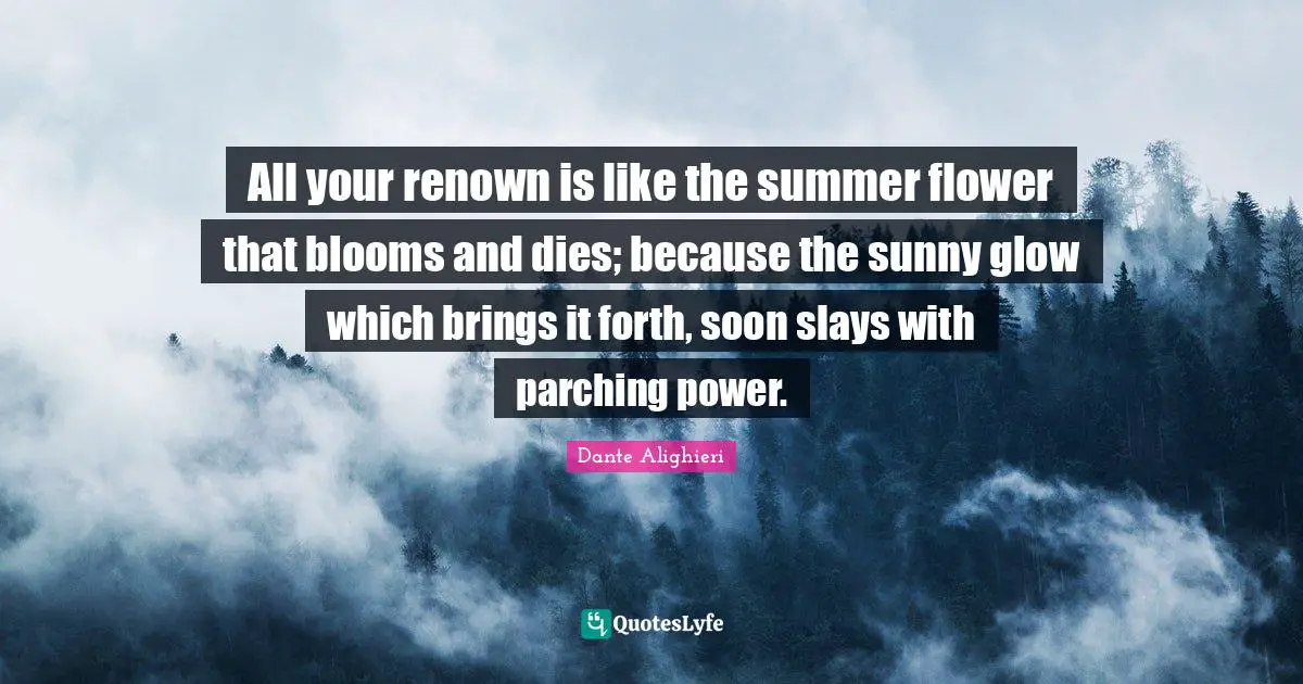All your renown is like the summer flower that blooms and dies; because the sunny glow which brings it forth, soon slays with parching power.