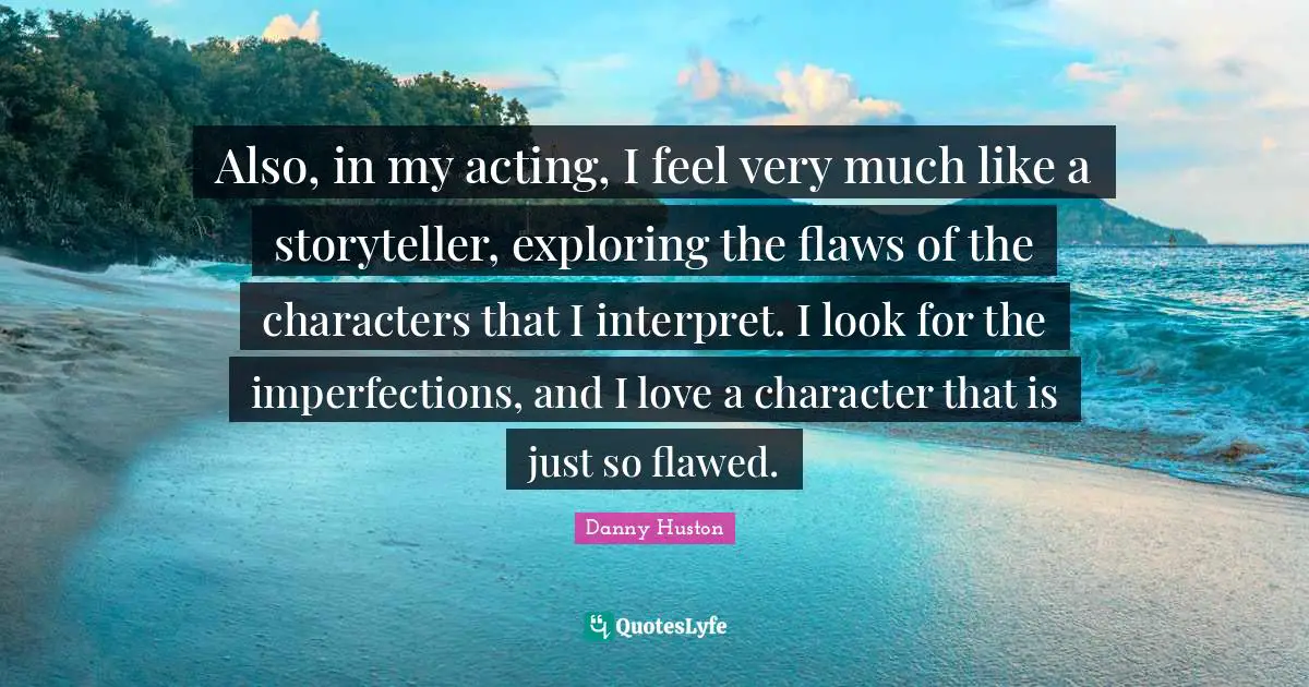 Also, in my acting, I feel very much like a storyteller, exploring the flaws of the characters that I interpret. I look for the imperfections, and I love a character that is just so flawed.