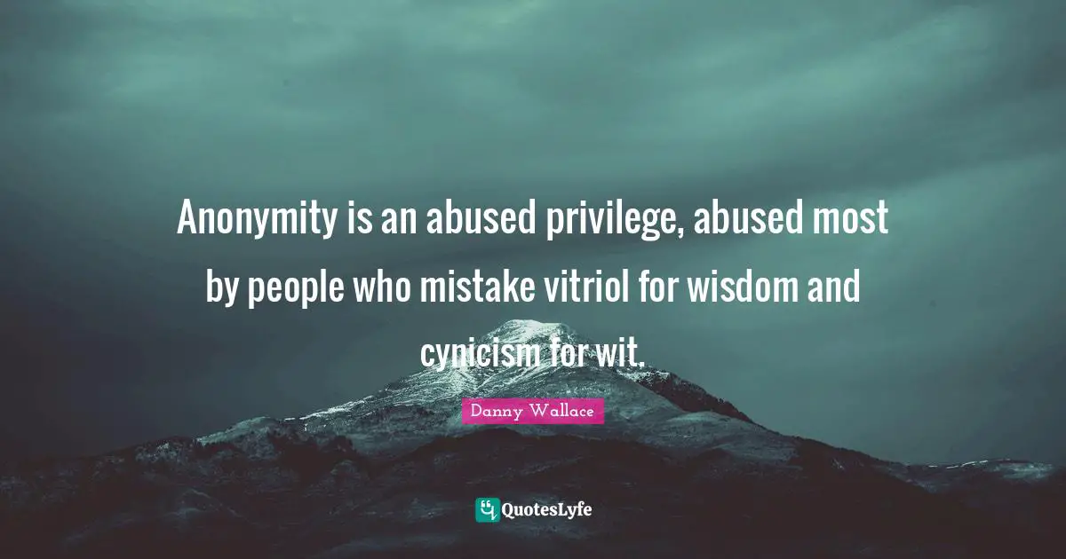 Anonymity is an abused privilege, abused most by people who mistake vitriol for wisdom and cynicism for wit.
