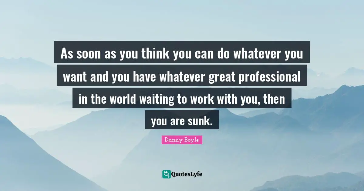 Danny Boyle Quotes: "As soon as you think you can do whatever you want and you have whatever great professional in the world waiting to work with you, then you are sunk."