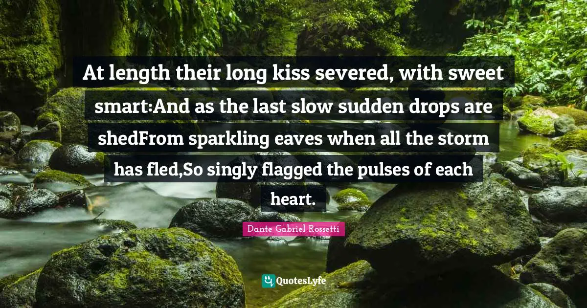 At length their long kiss severed, with sweet smart:And as the last slow sudden drops are shedFrom sparkling eaves when all the storm has fled,So singly flagged the pulses of each heart.