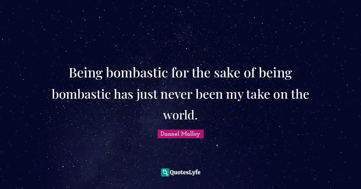 Being bombastic for the sake of being bombastic has just never been my take on the world.