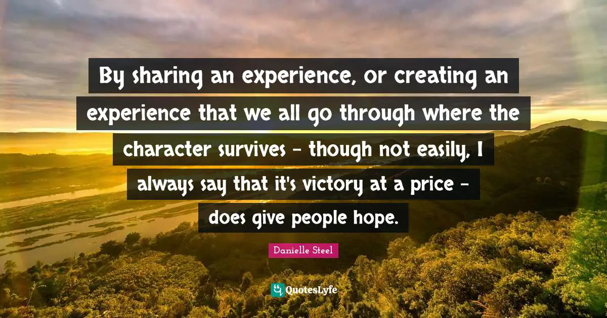 By sharing an experience, or creating an experience that we all go through where the character survives - though not easily, I always say that it's victory at a price - does give people hope.