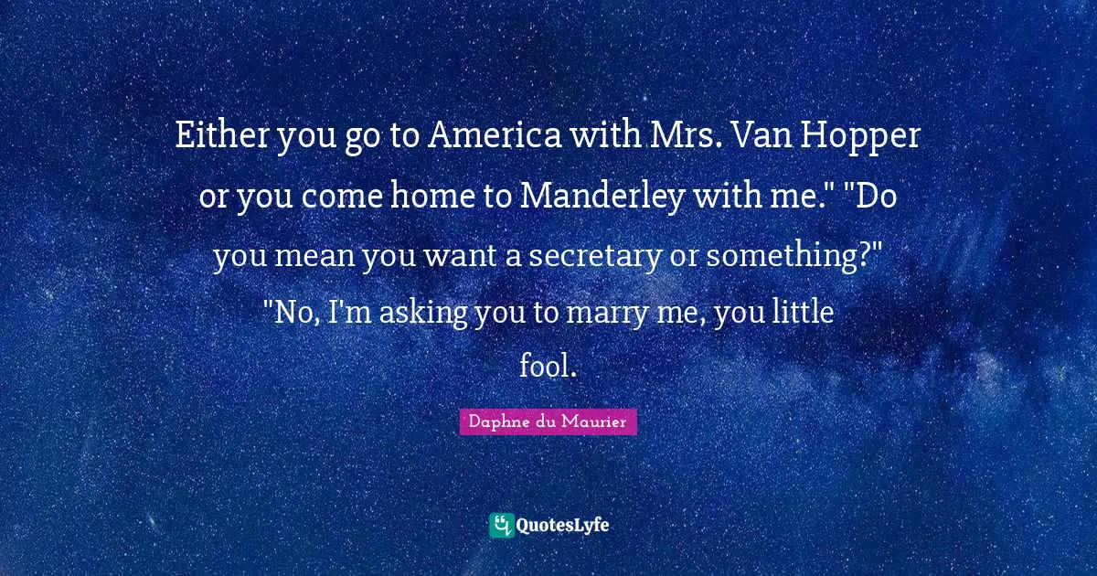 Either you go to America with Mrs. Van Hopper or you come home to Manderley with me." "Do you mean you want a secretary or something?" "No, I'm asking you to marry me, you little fool.