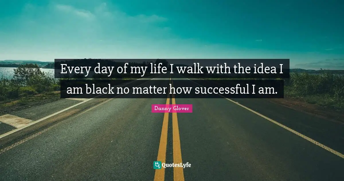Every day of my life I walk with the idea I am black no matter how successful I am.