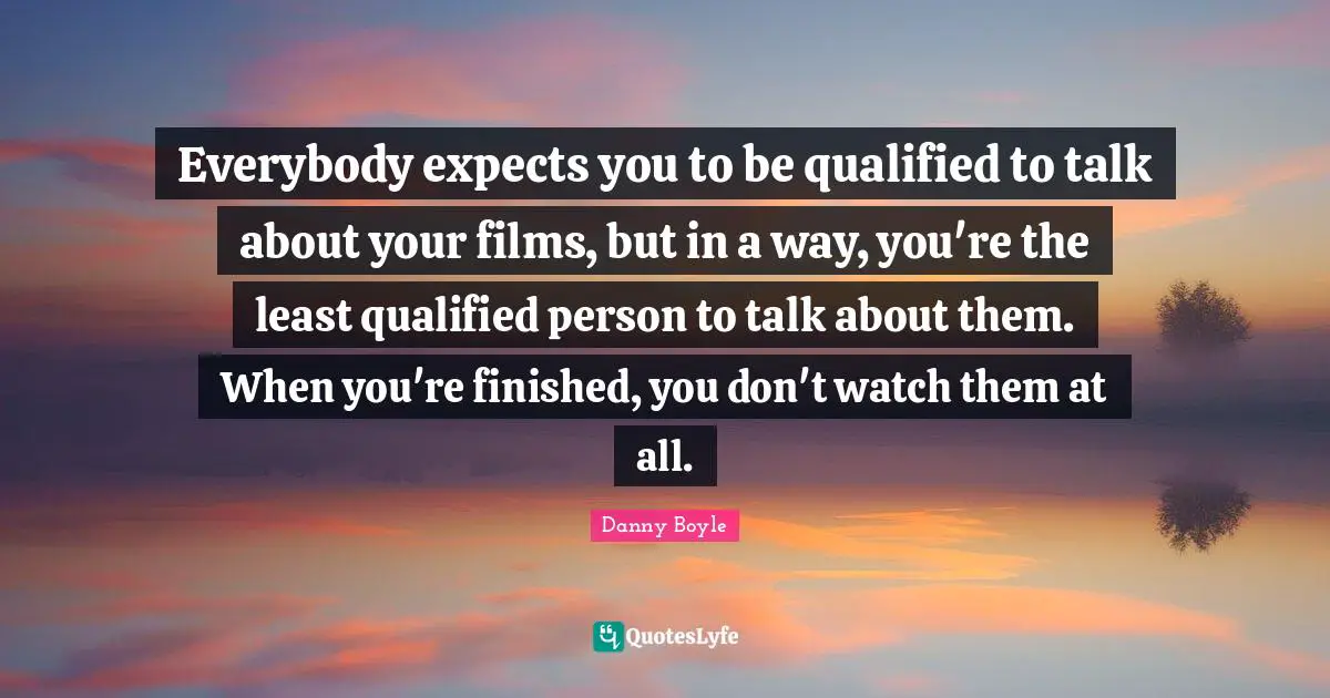Everybody expects you to be qualified to talk about your films, but in a way, you're the least qualified person to talk about them. When you're finished, you don't watch them at all.