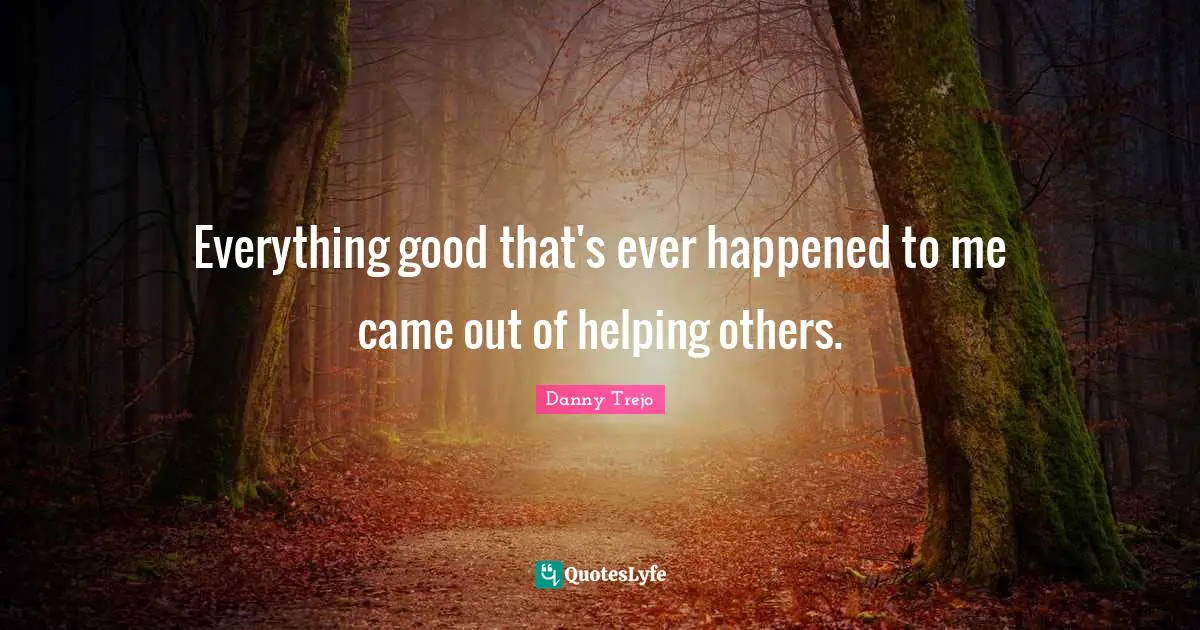 Everything good that's ever happened to me came out of helping others.