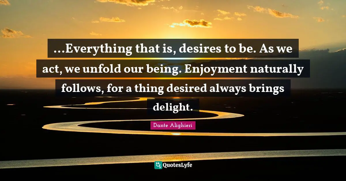 Dante Alighieri Quotes: "...Everything that is, desires to be. As we act, we unfold our being. Enjoyment naturally follows, for a thing desired always brings delight."