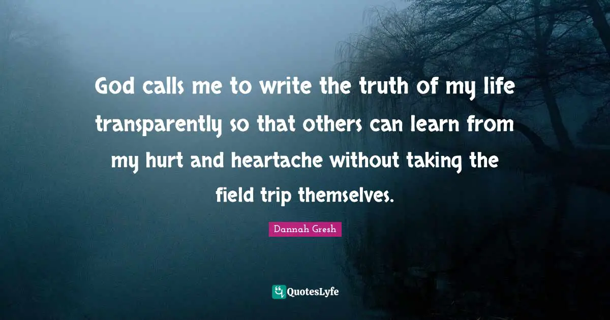 Dannah Gresh Quotes: "God calls me to write the truth of my life transparently so that others can learn from my hurt and heartache without taking the field trip themselves."