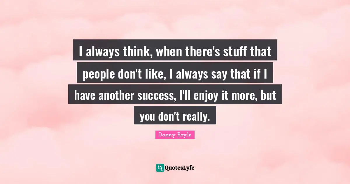 I always think, when there's stuff that people don't like, I always say that if I have another success, I'll enjoy it more, but you don't really.