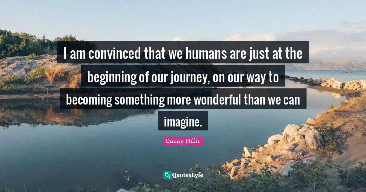 I am convinced that we humans are just at the beginning of our journey, on our way to becoming something more wonderful than we can imagine.