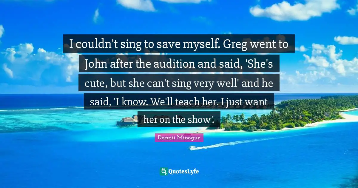 I couldn't sing to save myself. Greg went to John after the audition and said, 'She's cute, but she can't sing very well' and he said, 'I know. We'll teach her. I just want her on the show'.