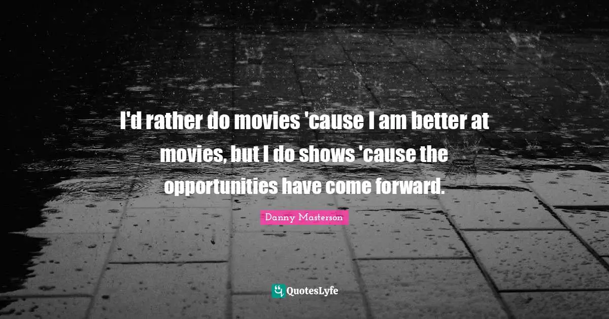 I'd rather do movies 'cause I am better at movies, but I do shows 'cause the opportunities have come forward.