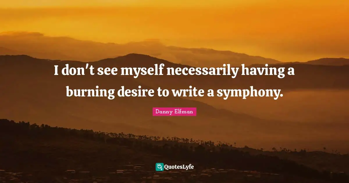 I don't see myself necessarily having a burning desire to write a symphony.