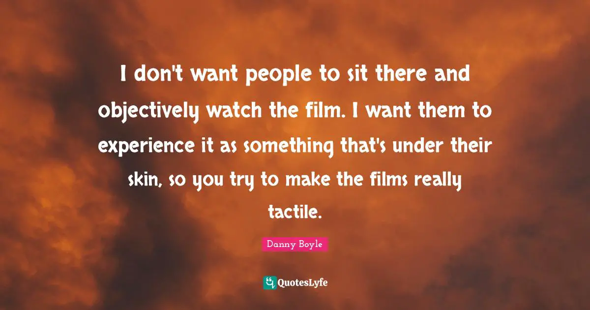 I don't want people to sit there and objectively watch the film. I want them to experience it as something that's under their skin, so you try to make the films really tactile.
