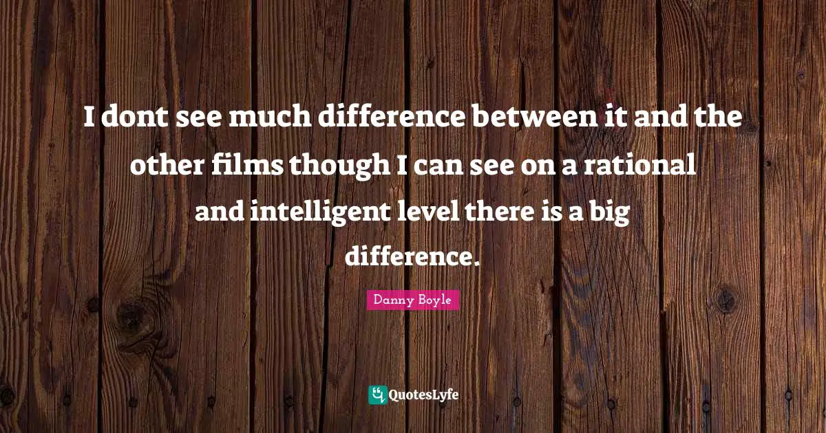 Danny Boyle Quotes: "I dont see much difference between it and the other films though I can see on a rational and intelligent level there is a big difference."