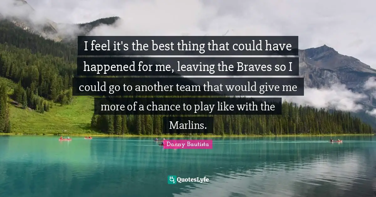 I feel it's the best thing that could have happened for me, leaving the Braves so I could go to another team that would give me more of a chance to play like with the Marlins.