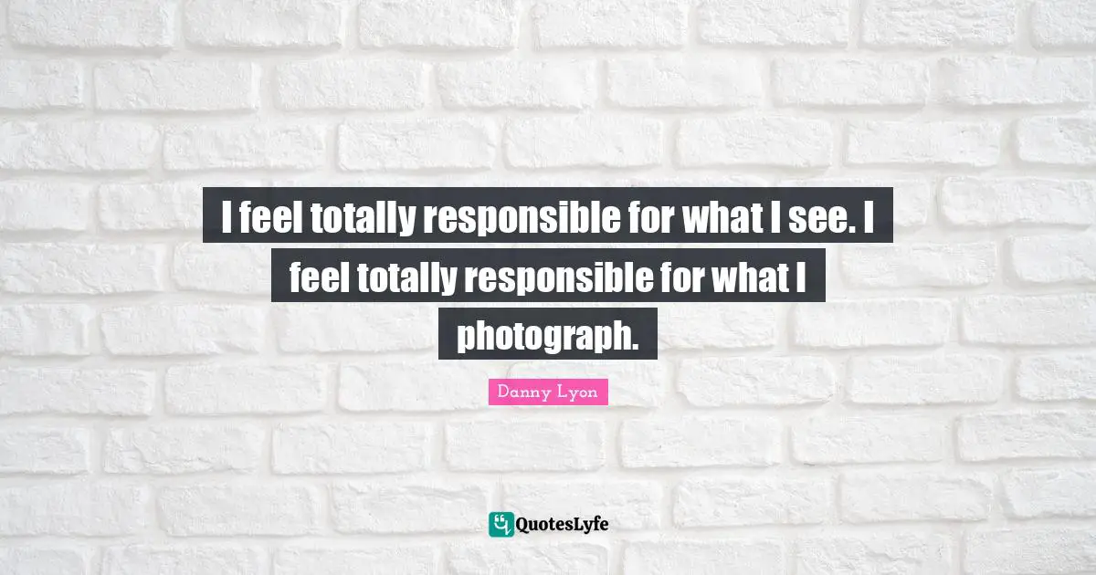 I feel totally responsible for what I see. I feel totally responsible for what I photograph.