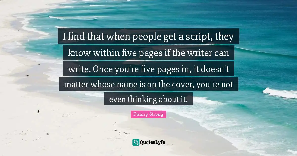 Danny Strong Quotes: "I find that when people get a script, they know within five pages if the writer can write. Once you're five pages in, it doesn't matter whose name is on the cover, you're not even thinking about it."