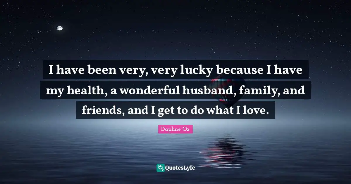 I have been very, very lucky because I have my health, a wonderful husband, family, and friends, and I get to do what I love.