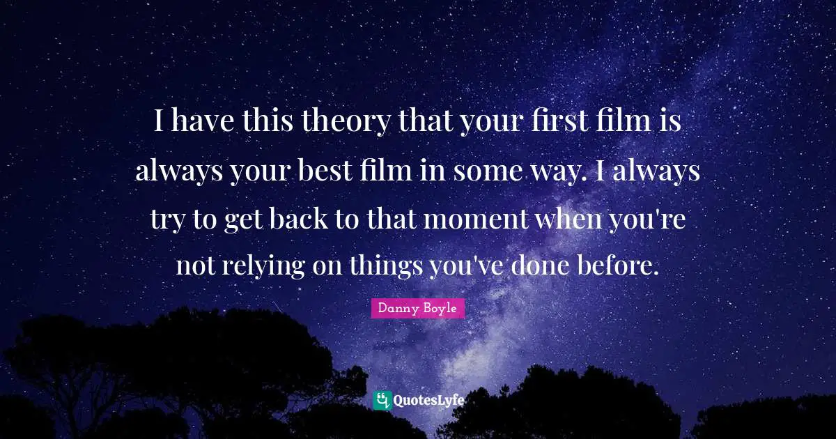 Danny Boyle Quotes: "I have this theory that your first film is always your best film in some way. I always try to get back to that moment when you're not relying on things you've done before."