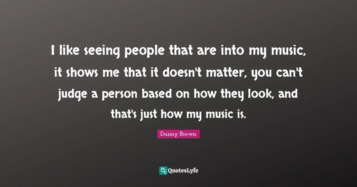I like seeing people that are into my music, it shows me that it doesn't matter, you can't judge a person based on how they look, and that's just how my music is.