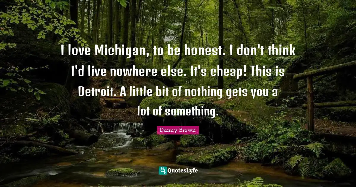 I love Michigan, to be honest. I don't think I'd live nowhere else. It's cheap! This is Detroit. A little bit of nothing gets you a lot of something.