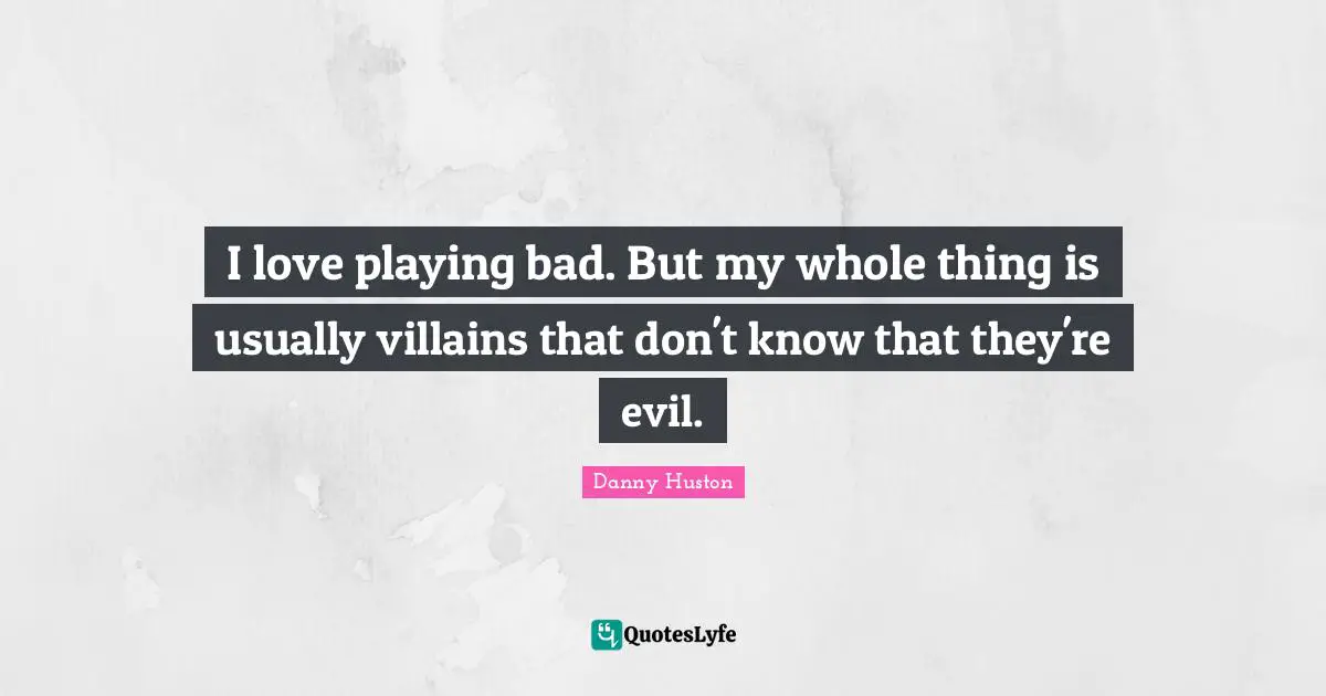 I love playing bad. But my whole thing is usually villains that don't know that they're evil.