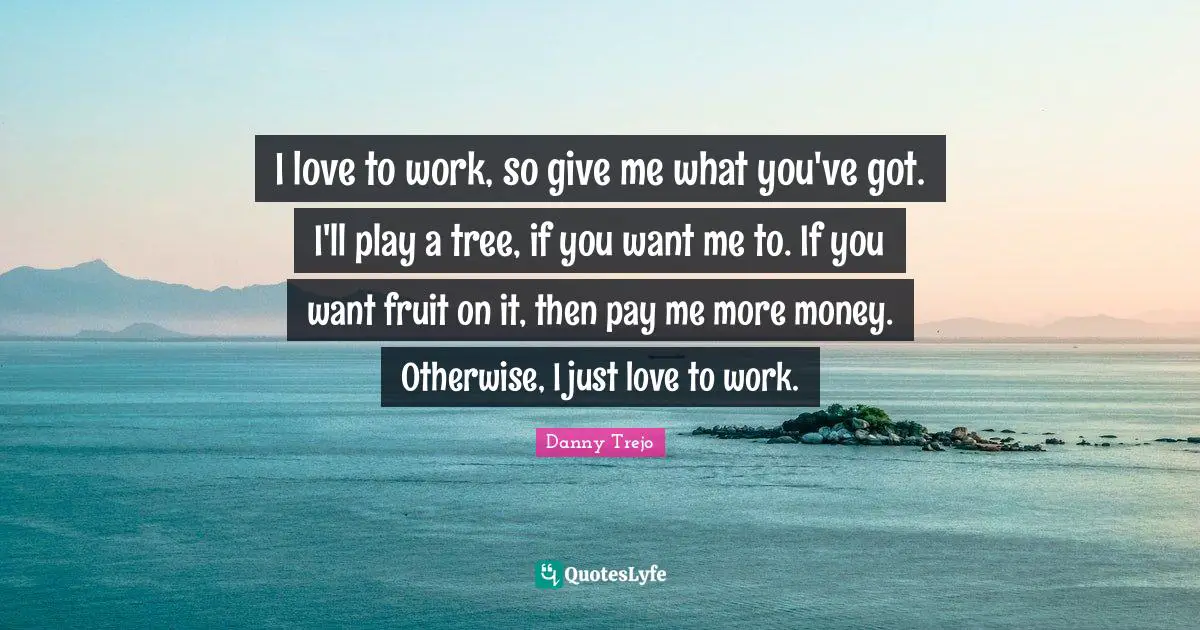 I love to work, so give me what you've got. I'll play a tree, if you want me to. If you want fruit on it, then pay me more money. Otherwise, I just love to work.
