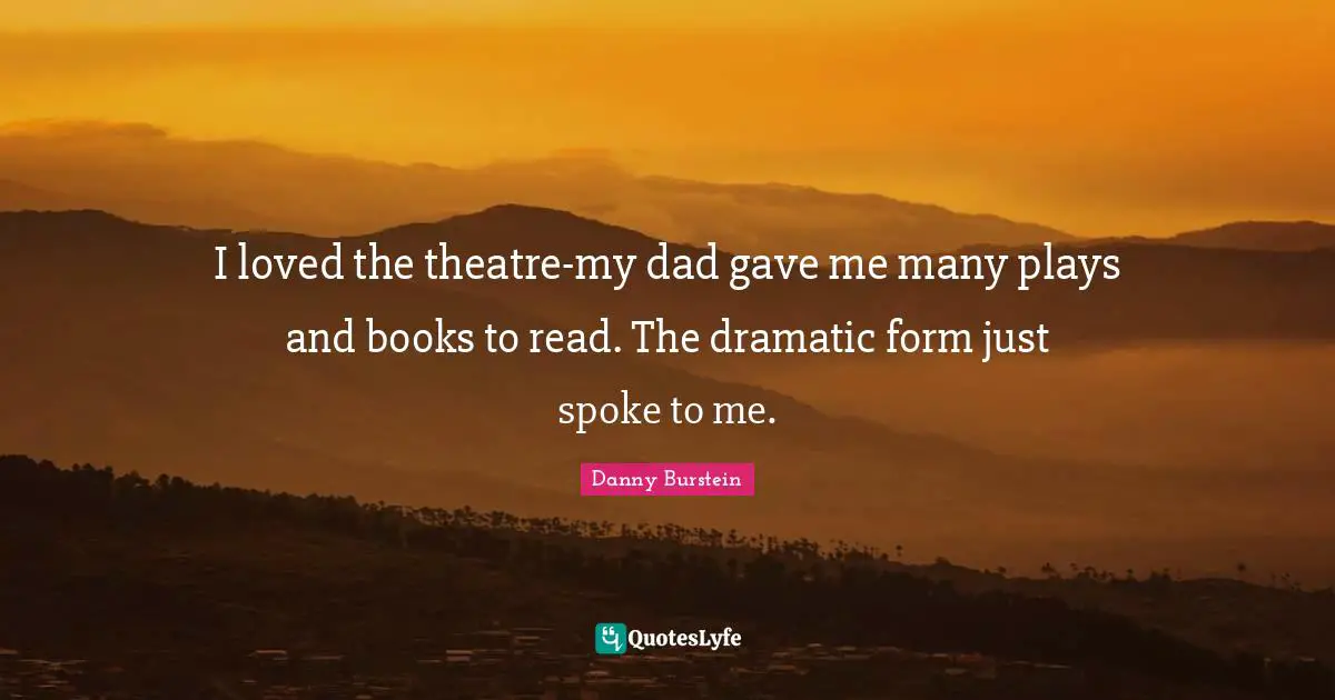 I loved the theatre-my dad gave me many plays and books to read. The dramatic form just spoke to me.