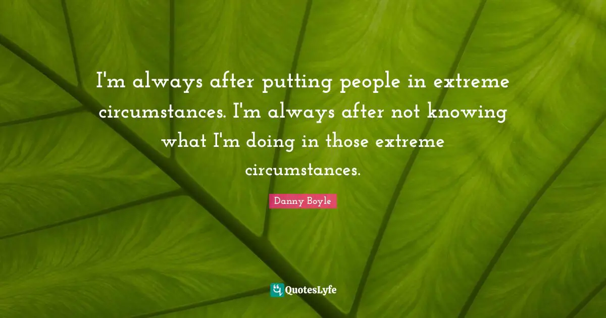 I'm always after putting people in extreme circumstances. I'm always after not knowing what I'm doing in those extreme circumstances.