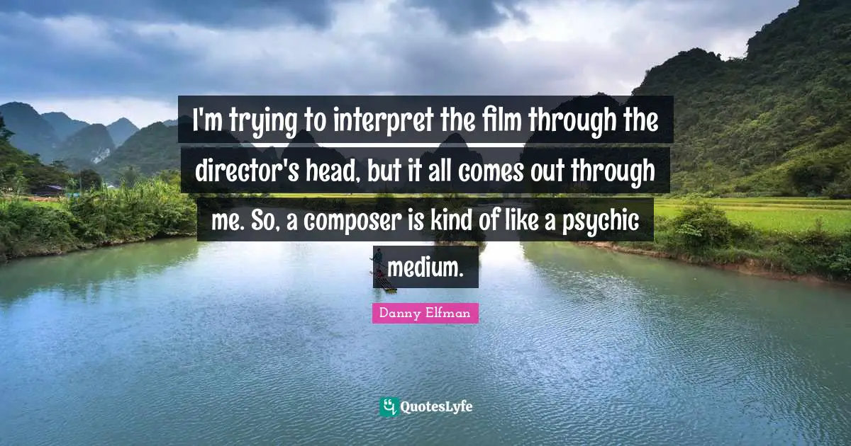 I'm trying to interpret the film through the director's head, but it all comes out through me. So, a composer is kind of like a psychic medium.