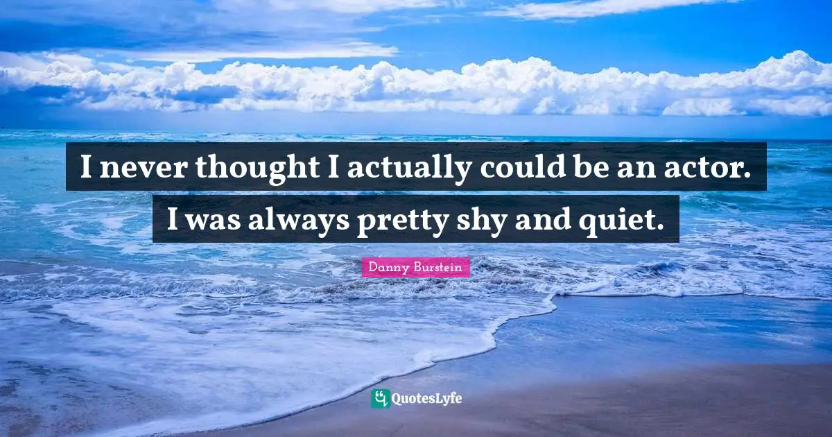 I never thought I actually could be an actor. I was always pretty shy and quiet.