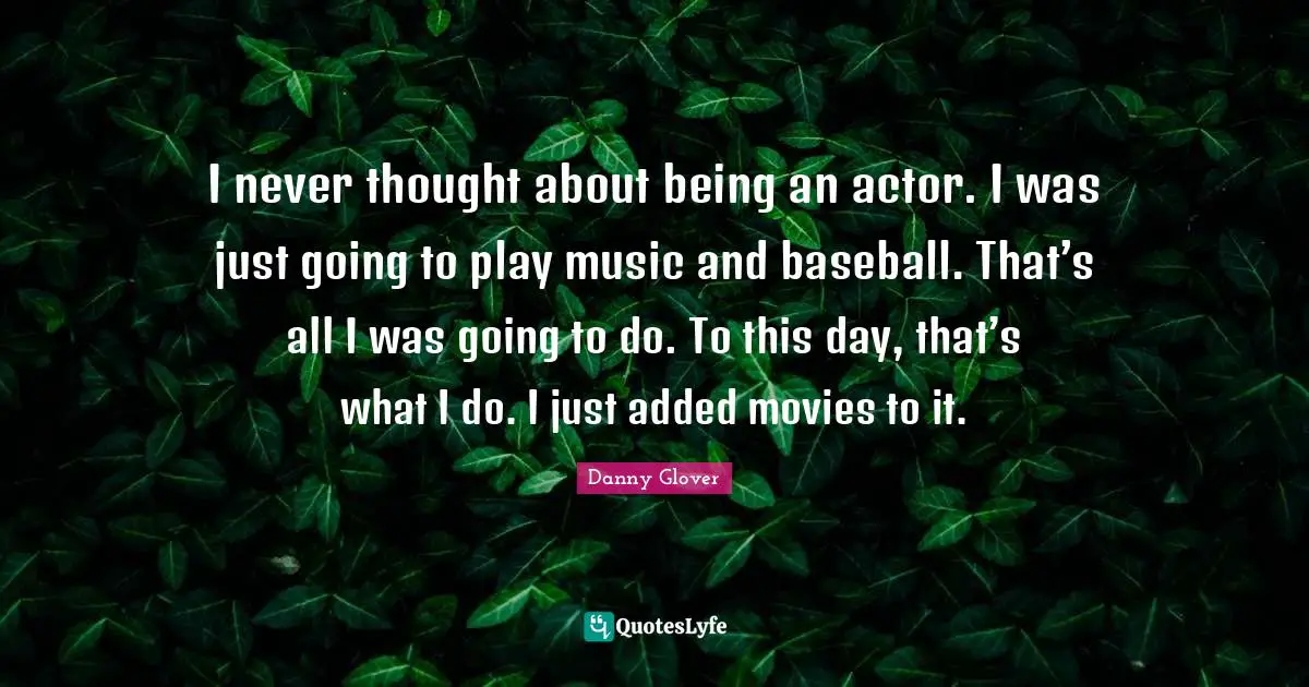 I never thought about being an actor. I was just going to play music and baseball. That’s all I was going to do. To this day, that’s what I do. I just added movies to it.