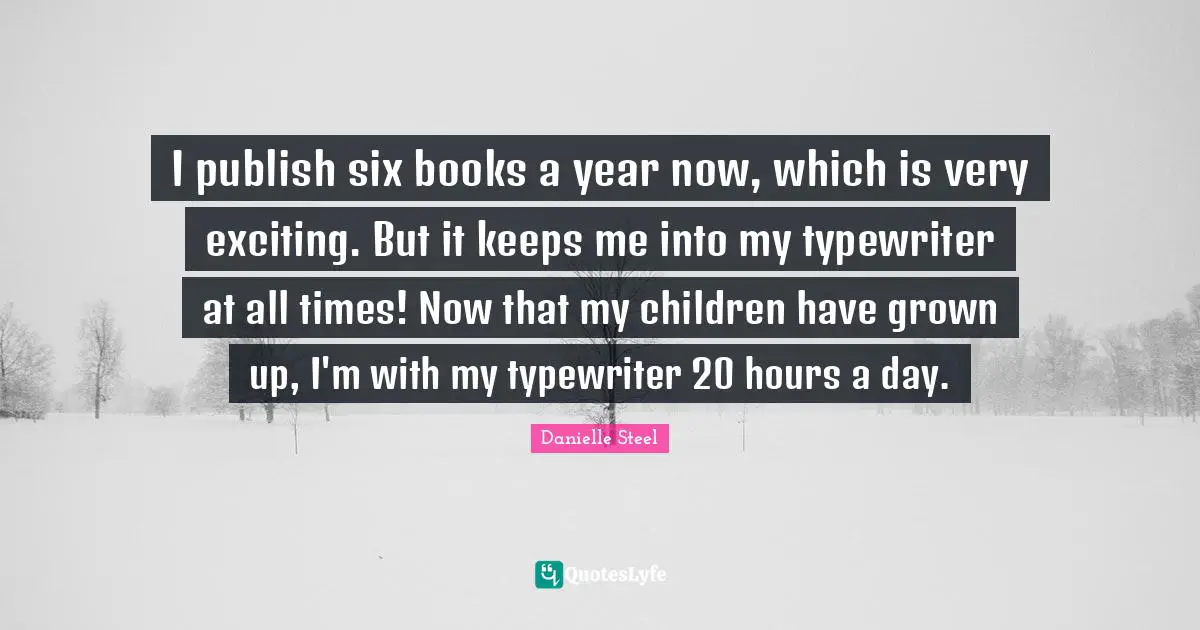 I publish six books a year now, which is very exciting. But it keeps me into my typewriter at all times! Now that my children have grown up, I'm with my typewriter 20 hours a day.