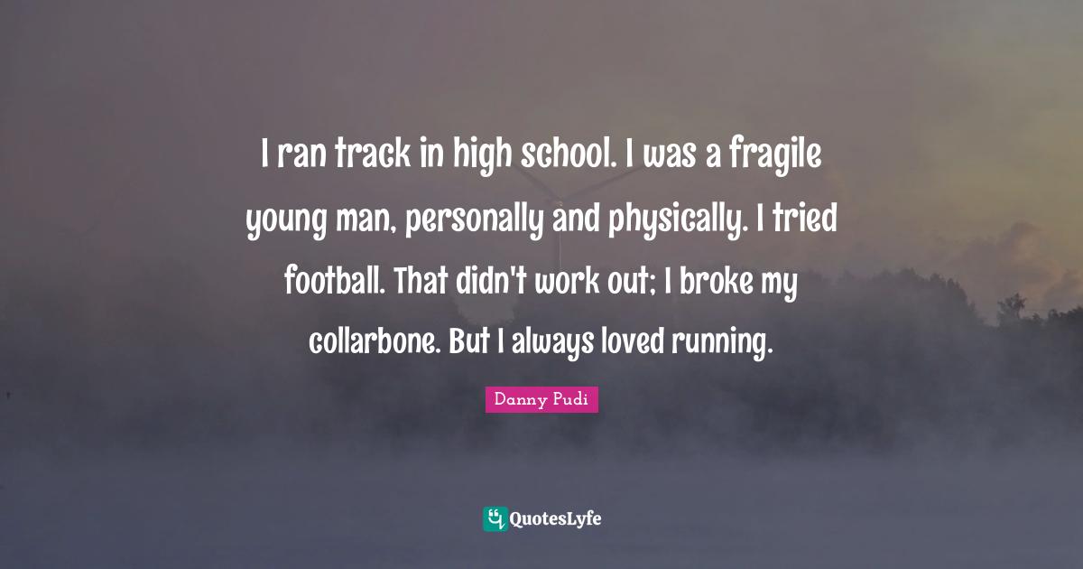 I ran track in high school. I was a fragile young man, personally and physically. I tried football. That didn't work out; I broke my collarbone. But I always loved running.