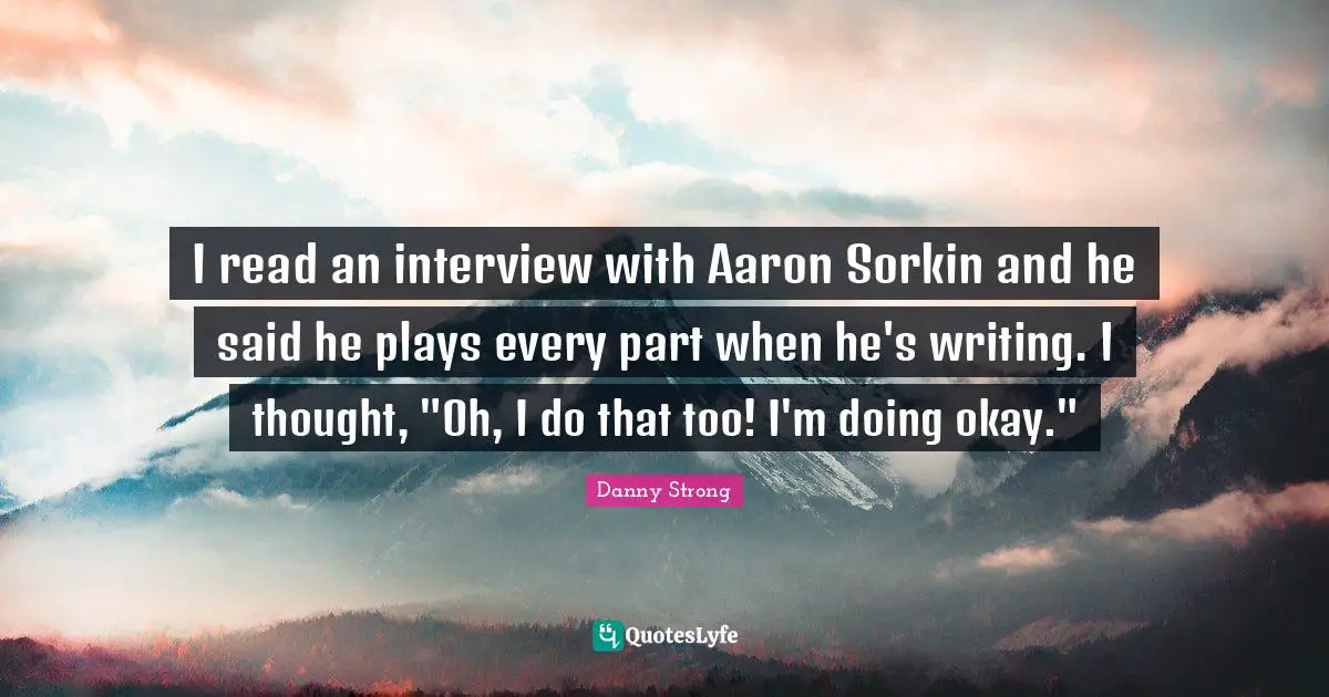Danny Strong Quotes: "I read an interview with Aaron Sorkin and he said he plays every part when he's writing. I thought, "Oh, I do that too! I'm doing okay.""