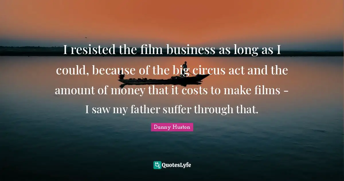 I resisted the film business as long as I could, because of the big circus act and the amount of money that it costs to make films - I saw my father suffer through that.
