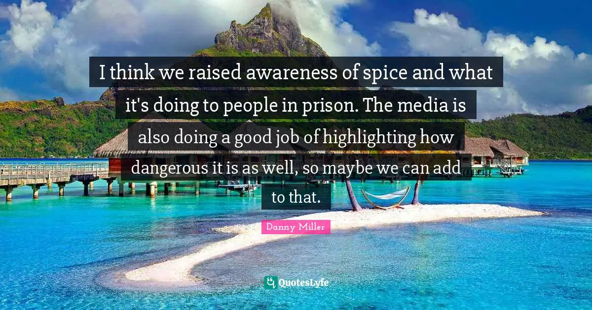 I think we raised awareness of spice and what it's doing to people in prison. The media is also doing a good job of highlighting how dangerous it is as well, so maybe we can add to that.