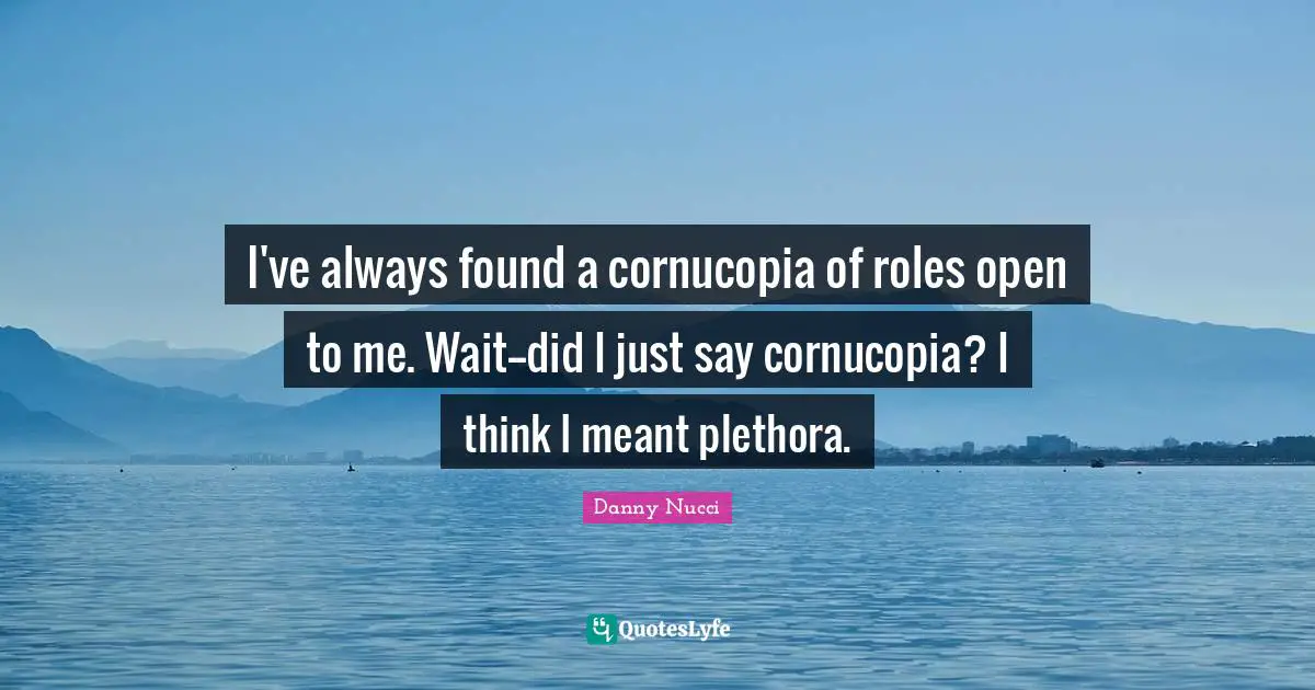 I've always found a cornucopia of roles open to me. Wait--did I just say cornucopia? I think I meant plethora.
