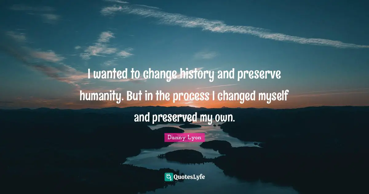 I wanted to change history and preserve humanity. But in the process I changed myself and preserved my own.