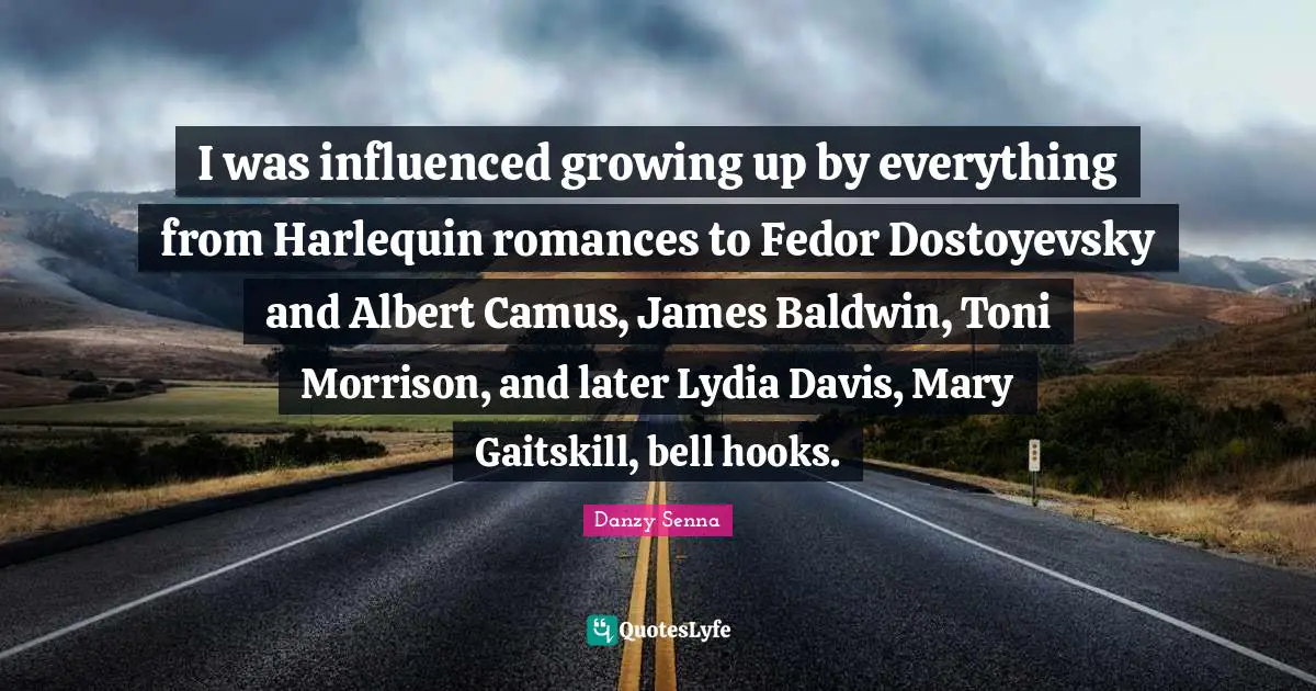 I was influenced growing up by everything from Harlequin romances to Fedor Dostoyevsky and Albert Camus, James Baldwin, Toni Morrison, and later Lydia Davis, Mary Gaitskill, bell hooks.