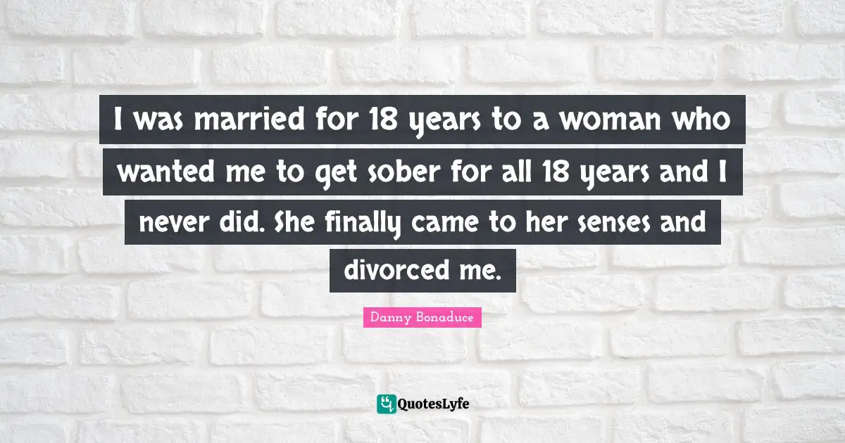 I was married for 18 years to a woman who wanted me to get sober for all 18 years and I never did. She finally came to her senses and divorced me.
