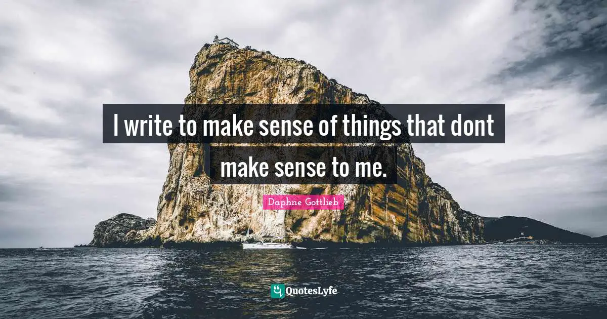 I write to make sense of things that dont make sense to me.
