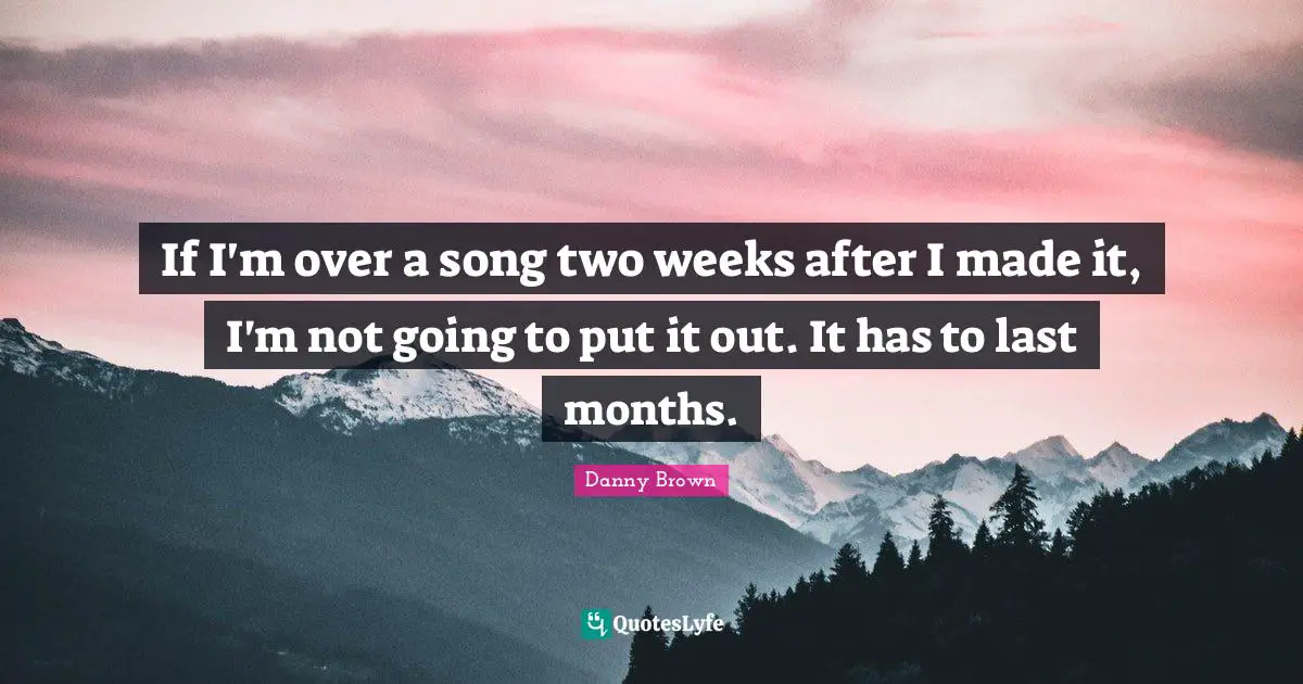 If I'm over a song two weeks after I made it, I'm not going to put it out. It has to last months.