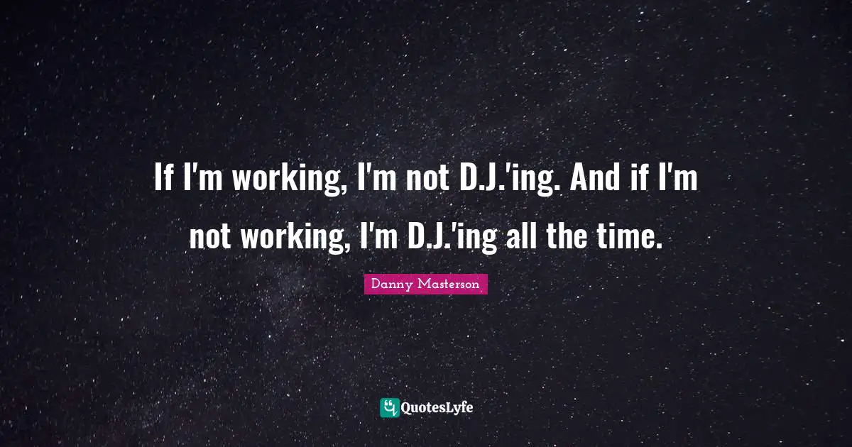 If I'm working, I'm not D.J.'ing. And if I'm not working, I'm D.J.'ing all the time.